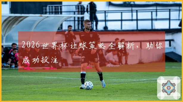 2026世界杯让球策略全解析，助你成功投注