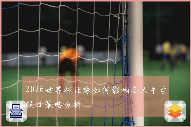 2026世界杯让球如何影响各大平台投注策略分析
