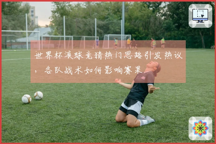 世界杯滚球竞猜热门思路引发热议，各队战术如何影响赛果